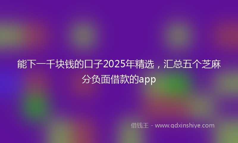 能下一千块钱的口子2025年精选，汇总五个芝麻分负面借款的app