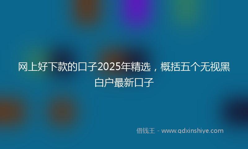 网上好下款的口子2025年精选，概括五个无视黑白户最新口子