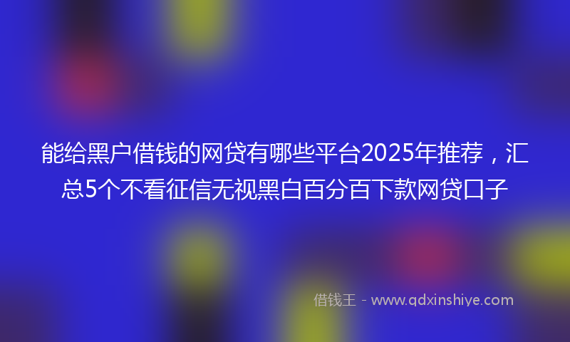 能给黑户借钱的网贷有哪些平台2025年推荐，汇总5个不看征信无视黑白百分百下款网贷口子