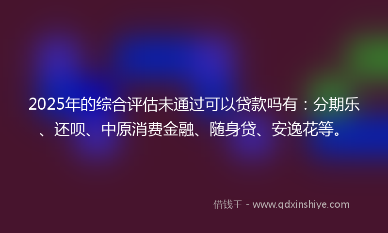 2025年的综合评估未通过可以贷款吗有：分期乐、还呗、中原消费金融、随身贷、安逸花等。