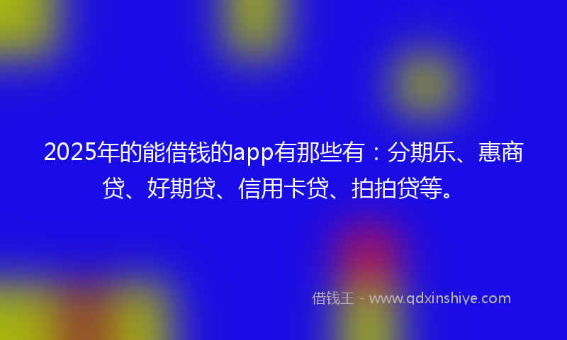2025年的能借钱的app有那些有：分期乐、惠商贷、好期贷、信用卡贷、拍拍贷等。