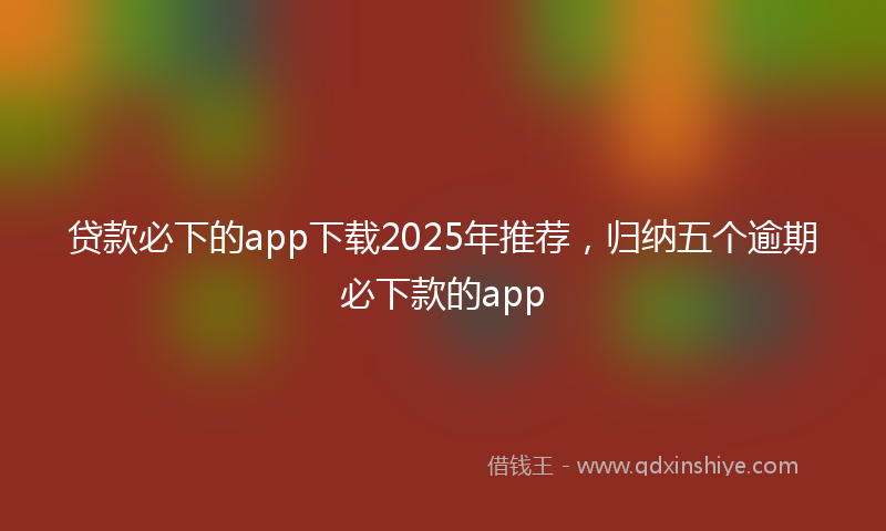 贷款必下的app下载2025年推荐，归纳五个逾期必下款的app