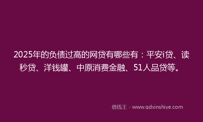 2025年的负债过高的网贷有哪些有：平安i贷、读秒贷、洋钱罐、中原消费金融、51人品贷等。