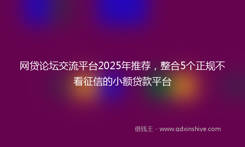 网贷论坛交流平台2025年推荐，整合5个正规不看征信的小额贷款平台