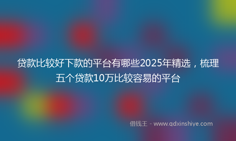 贷款比较好下款的平台有哪些2025年精选，梳理五个贷款10万比较容易的平台