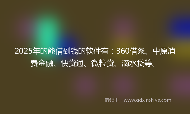 2025年的能借到钱的软件有：360借条、中原消费金融、快贷通、微粒贷、滴水贷等。