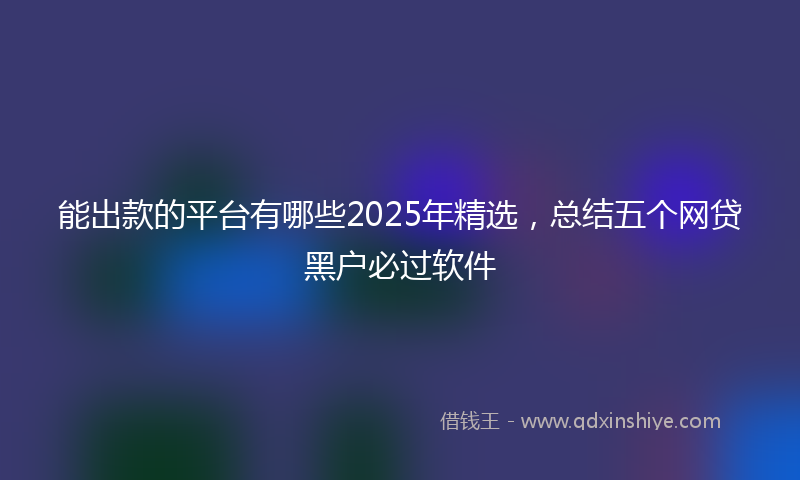 能出款的平台有哪些2025年精选，总结五个网贷黑户必过软件