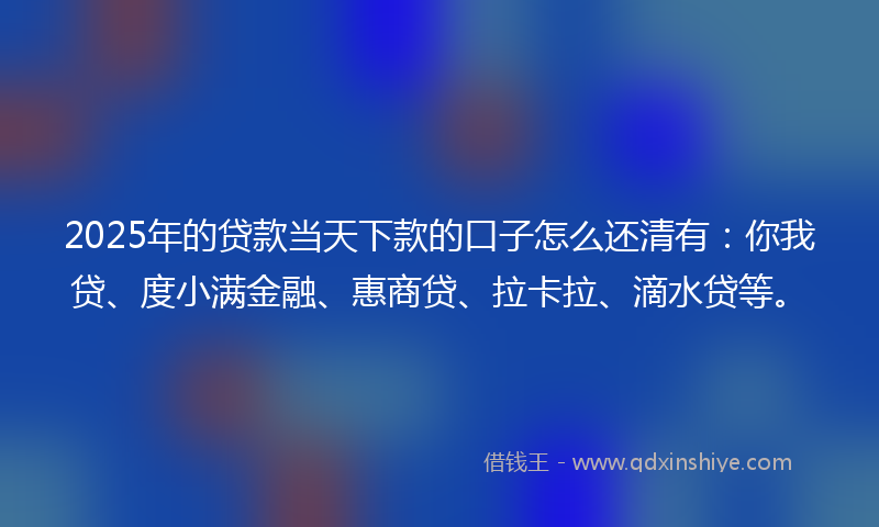 2025年的贷款当天下款的口子怎么还清有：你我贷、度小满金融、惠商贷、拉卡拉、滴水贷等。