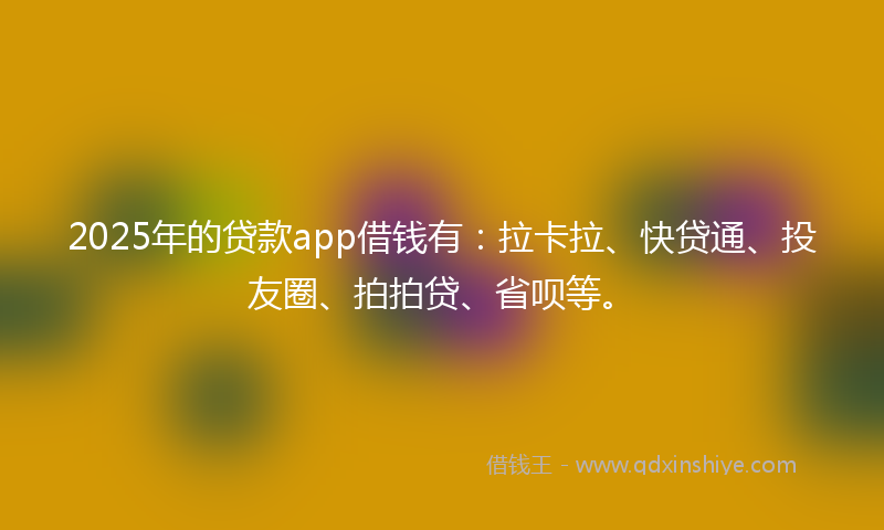 2025年的贷款app借钱有：拉卡拉、快贷通、投友圈、拍拍贷、省呗等。