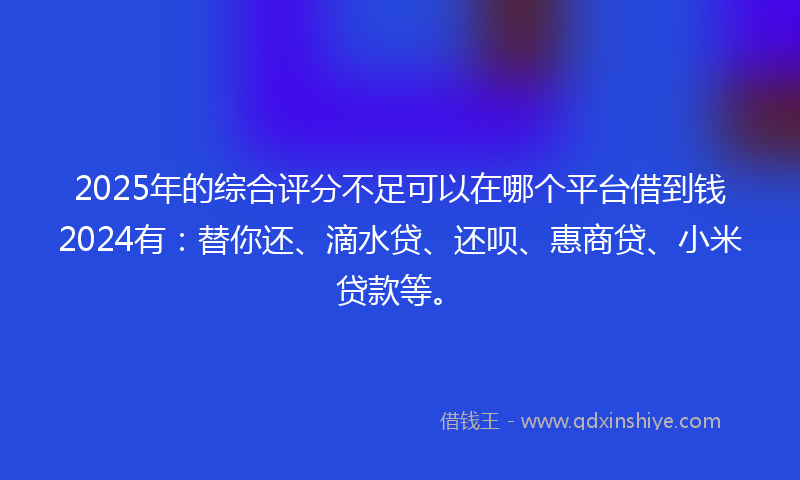 2025年的综合评分不足可以在哪个平台借到钱2024有：替你还、滴水贷、还呗、惠商贷、小米贷款等。