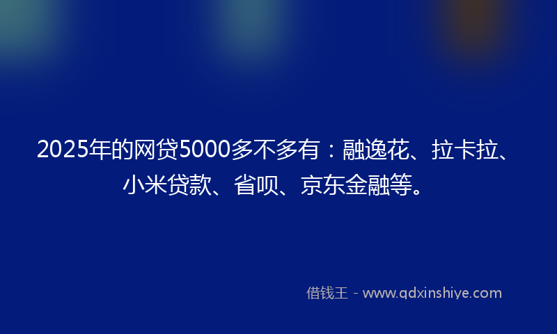 2025年的网贷5000多不多有：融逸花、拉卡拉、小米贷款、省呗、京东金融等。