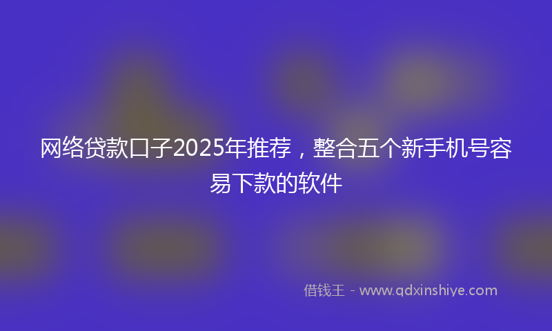 网络贷款口子2025年推荐，整合五个新手机号容易下款的软件