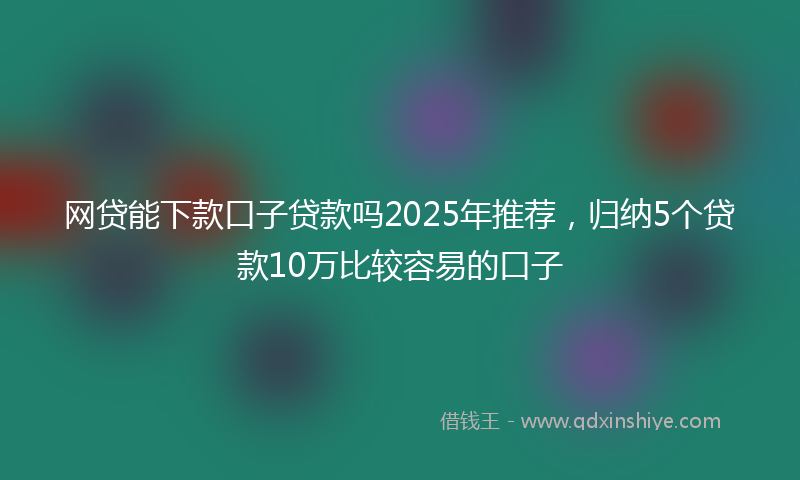 网贷能下款口子贷款吗2025年推荐，归纳5个贷款10万比较容易的口子