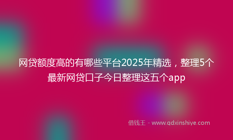 网贷额度高的有哪些平台2025年精选，整理5个最新网贷口子今日整理这五个app