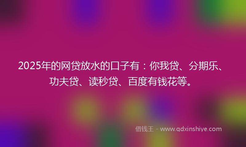 2025年的网贷放水的口子有：你我贷、分期乐、功夫贷、读秒贷、百度有钱花等。
