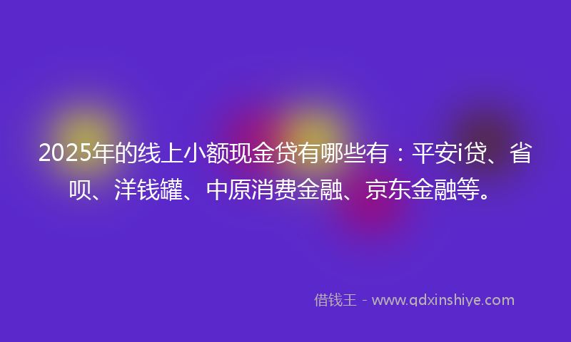 2025年的线上小额现金贷有哪些有：平安i贷、省呗、洋钱罐、中原消费金融、京东金融等。