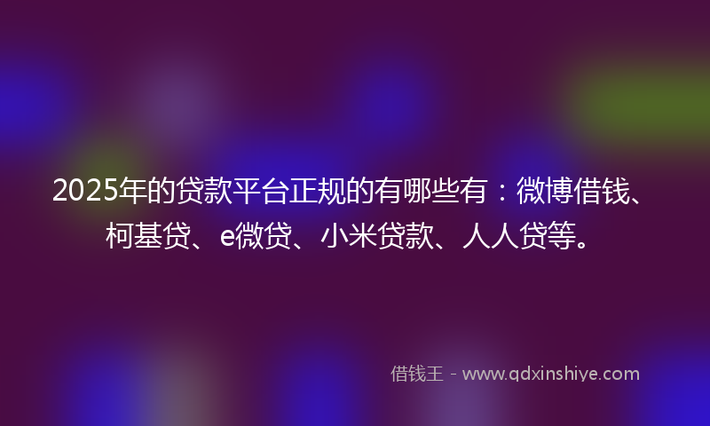 2025年的贷款平台正规的有哪些有：微博借钱、柯基贷、e微贷、小米贷款、人人贷等。