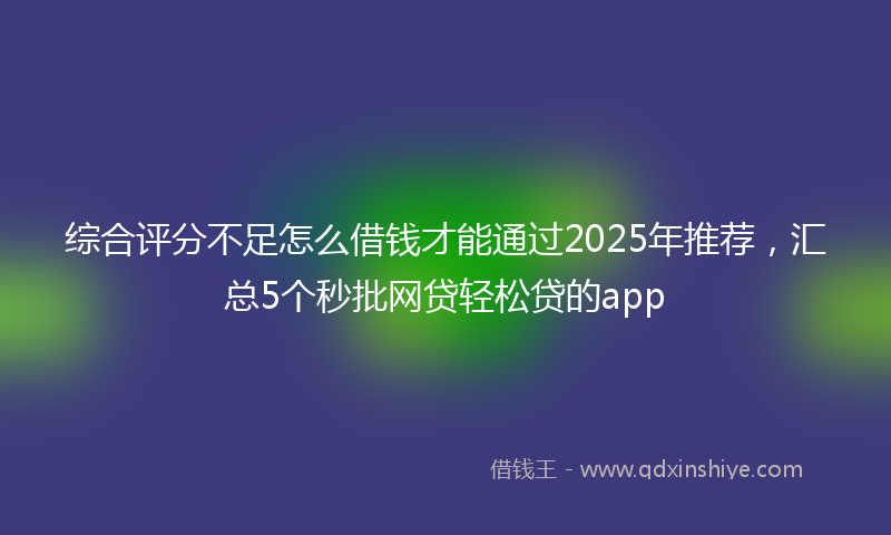 综合评分不足怎么借钱才能通过2025年推荐，汇总5个秒批网贷轻松贷的app