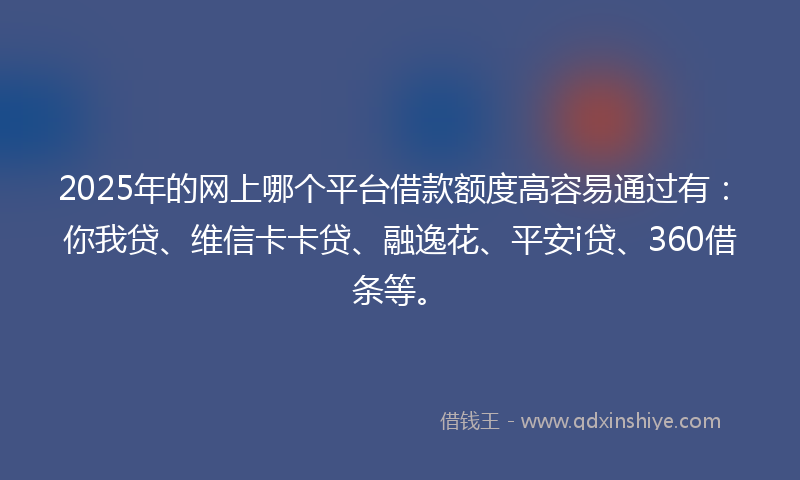 2025年的网上哪个平台借款额度高容易通过有：你我贷、维信卡卡贷、融逸花、平安i贷、360借条等。