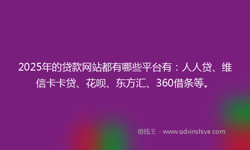 2025年的贷款网站都有哪些平台有：人人贷、维信卡卡贷、花呗、东方汇、360借条等。