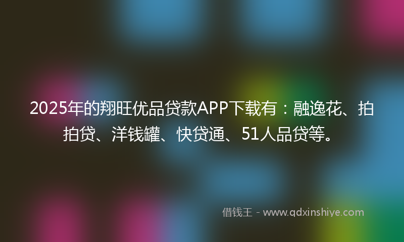 2025年的翔旺优品贷款APP下载有：融逸花、拍拍贷、洋钱罐、快贷通、51人品贷等。