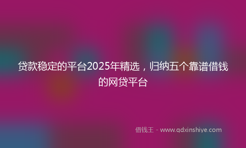 贷款稳定的平台2025年精选，归纳五个靠谱借钱的网贷平台