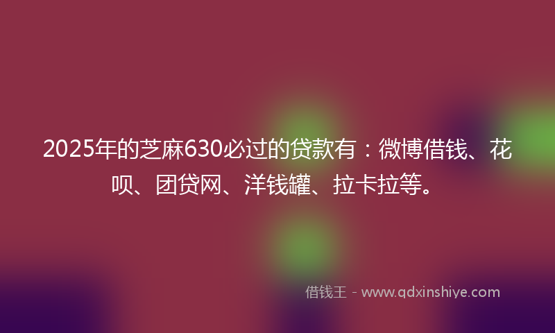 2025年的芝麻630必过的贷款有：微博借钱、花呗、团贷网、洋钱罐、拉卡拉等。