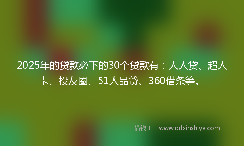 2025年的贷款必下的30个贷款有：人人贷、超人卡、投友圈、51人品贷、360借条等。