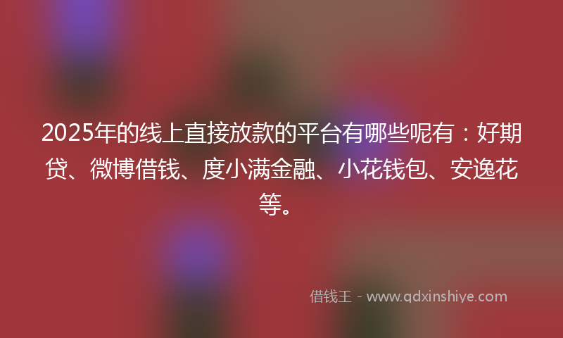 2025年的线上直接放款的平台有哪些呢有：好期贷、微博借钱、度小满金融、小花钱包、安逸花等。