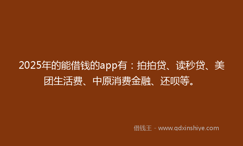2025年的能借钱的app有：拍拍贷、读秒贷、美团生活费、中原消费金融、还呗等。