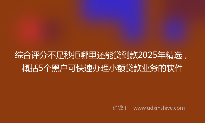 综合评分不足秒拒哪里还能贷到款2025年精选，概括5个黑户可快速办理小额贷款业务的软件