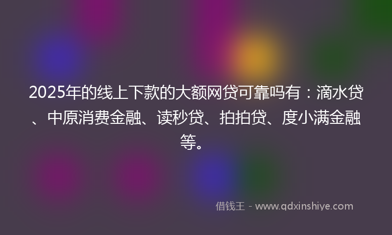 2025年的线上下款的大额网贷可靠吗有：滴水贷、中原消费金融、读秒贷、拍拍贷、度小满金融等。