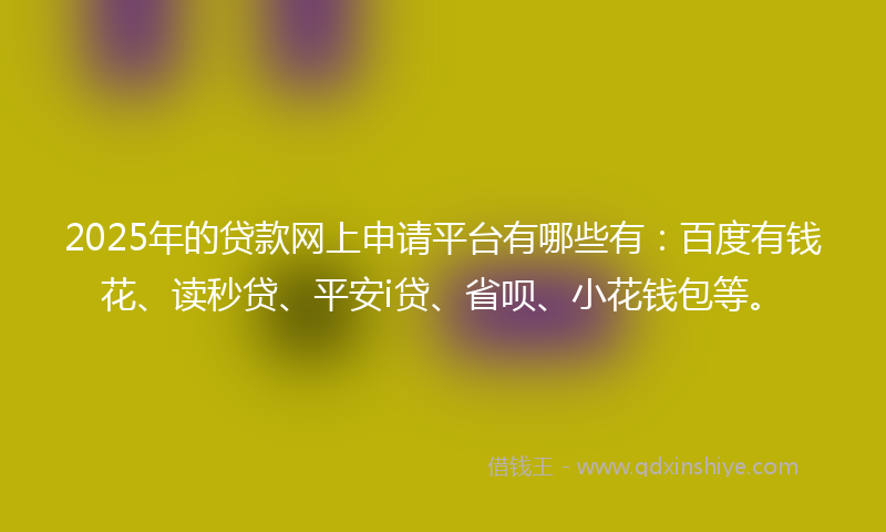 2025年的贷款网上申请平台有哪些有：百度有钱花、读秒贷、平安i贷、省呗、小花钱包等。