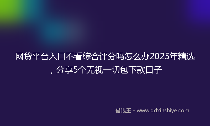 网贷平台入口不看综合评分吗怎么办2025年精选，分享5个无视一切包下款口子