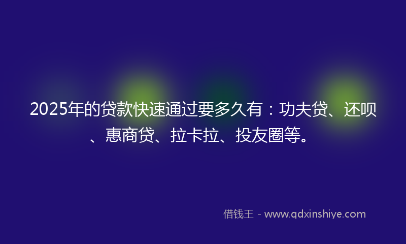 2025年的贷款快速通过要多久有：功夫贷、还呗、惠商贷、拉卡拉、投友圈等。