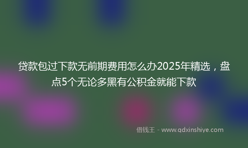 贷款包过下款无前期费用怎么办2025年精选，盘点5个无论多黑有公积金就能下款