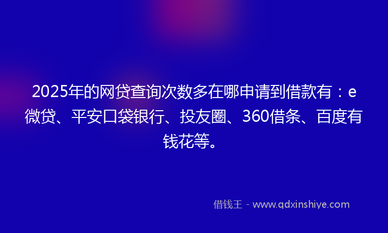 2025年的网贷查询次数多在哪申请到借款有：e微贷、平安口袋银行、投友圈、360借条、百度有钱花等。