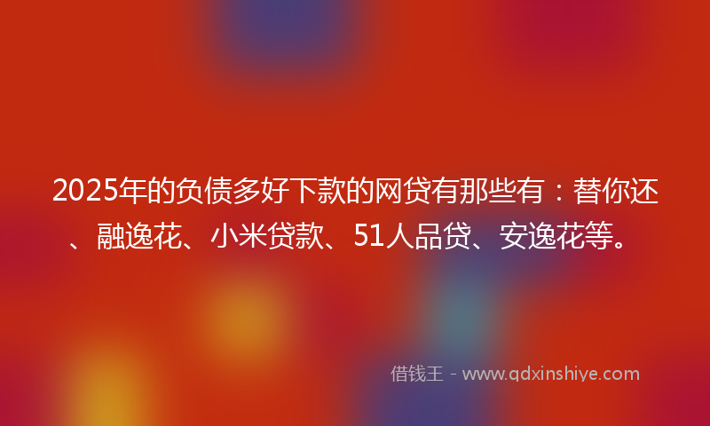2025年的负债多好下款的网贷有那些有：替你还、融逸花、小米贷款、51人品贷、安逸花等。