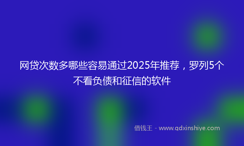 网贷次数多哪些容易通过2025年推荐，罗列5个不看负债和征信的软件