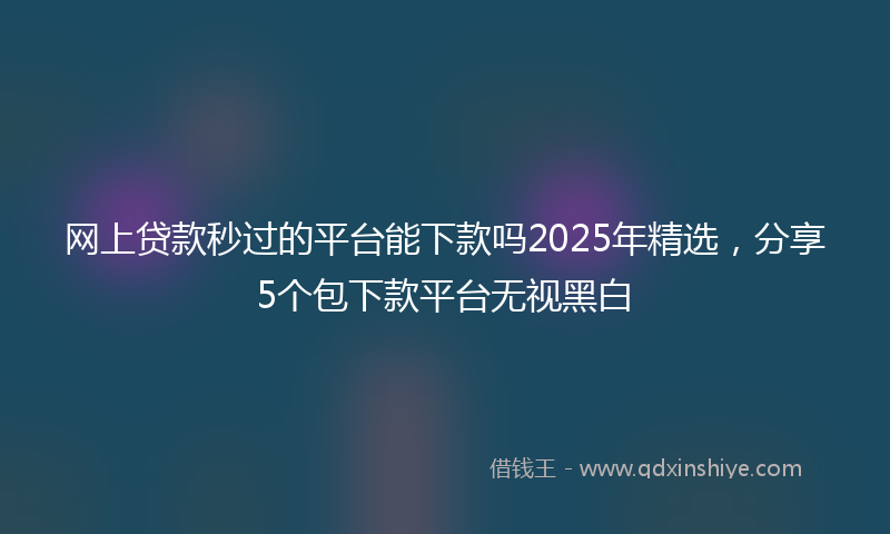 网上贷款秒过的平台能下款吗2025年精选，分享5个包下款平台无视黑白