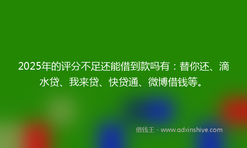 2025年的评分不足还能借到款吗有：替你还、滴水贷、我来贷、快贷通、微博借钱等。