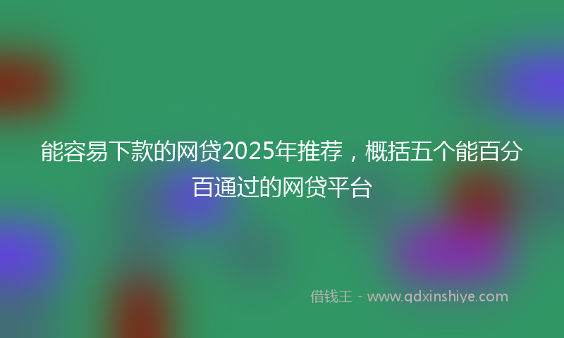 能容易下款的网贷2025年推荐，概括五个能百分百通过的网贷平台