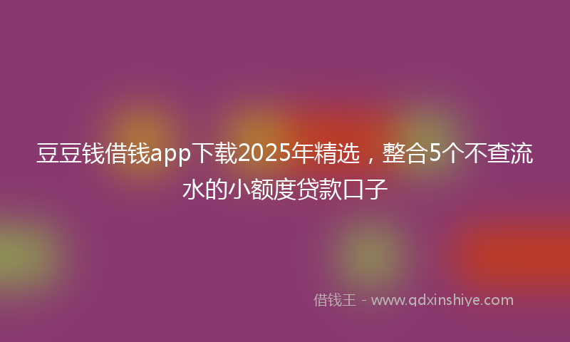 豆豆钱借钱app下载2025年精选，整合5个不查流水的小额度贷款口子