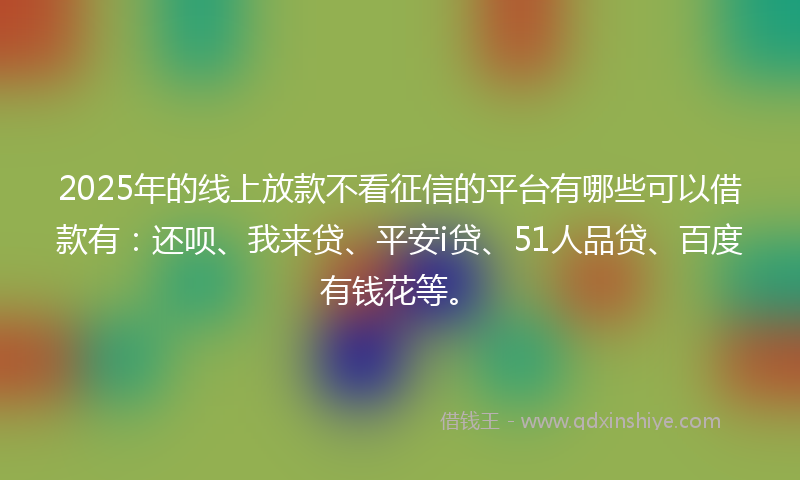 2025年的线上放款不看征信的平台有哪些可以借款有：还呗、我来贷、平安i贷、51人品贷、百度有钱花等。