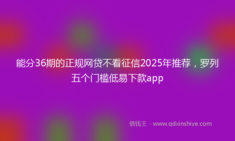 能分36期的正规网贷不看征信2025年推荐，罗列五个门槛低易下款app