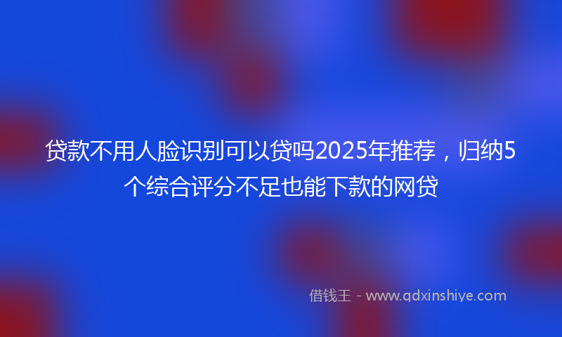 贷款不用人脸识别可以贷吗2025年推荐，归纳5个综合评分不足也能下款的网贷