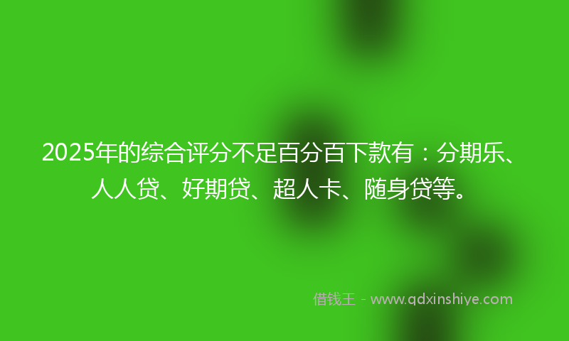 2025年的综合评分不足百分百下款有：分期乐、人人贷、好期贷、超人卡、随身贷等。