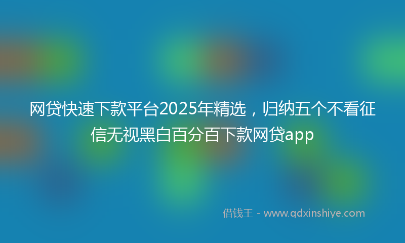 网贷快速下款平台2025年精选，归纳五个不看征信无视黑白百分百下款网贷app
