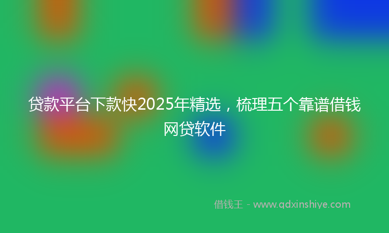 贷款平台下款快2025年精选，梳理五个靠谱借钱网贷软件