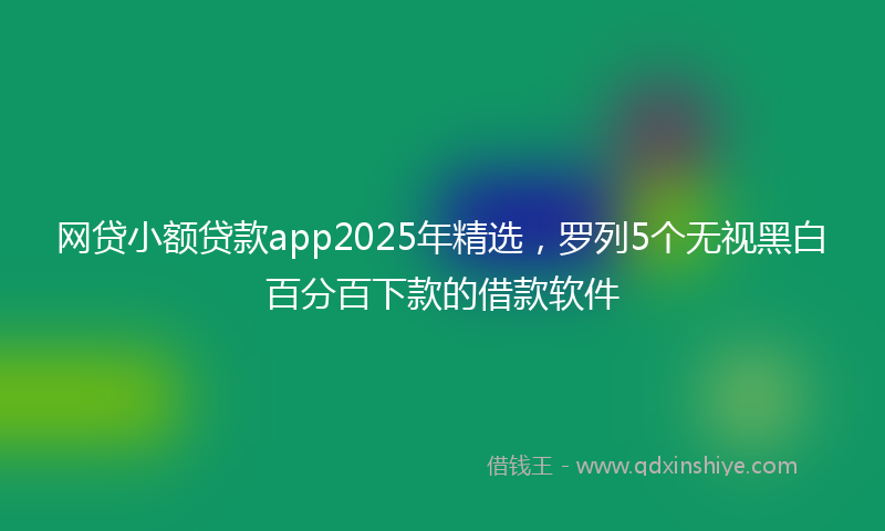网贷小额贷款app2025年精选，罗列5个无视黑白百分百下款的借款软件
